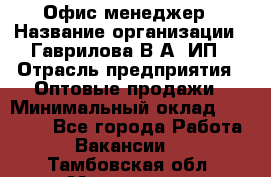 Офис-менеджер › Название организации ­ Гаврилова В.А, ИП › Отрасль предприятия ­ Оптовые продажи › Минимальный оклад ­ 20 000 - Все города Работа » Вакансии   . Тамбовская обл.,Моршанск г.